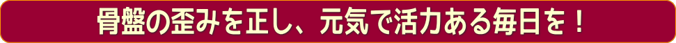 骨盤の歪を正し、元気で活力ある毎日を！