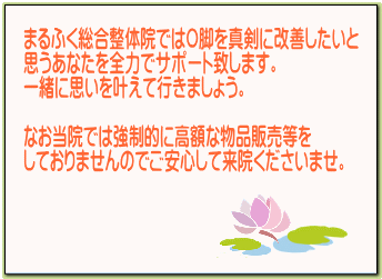 奈良・生駒のまるふく総合整体院のお約束 O脚を真剣に改善させたいと思う方を全力でサポート致します。当院で強制的来院や高額な物品販売など一切行っておりません