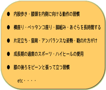 ● 内股歩き・膝頭を内側に向ける動作の習慣 ● 横座り・ペッタンコ座り・脚組み・あぐらを長時間する ● 片足立ち・猫背・アンバランスな姿勢・鞄の片方がけ ● 成長期の過度のスポーツ・ハイヒールの愛用 ● 膝の後ろをピーンと張って立つ習慣 etc・・・・ 奈良・生駒のまるふく総合整体院